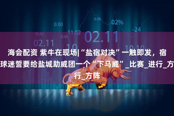 海会配资 紫牛在现场|“盐宿对决”一触即发，宿迁球迷誓要给盐城助威团一个“下马威”_比赛_进行_方阵