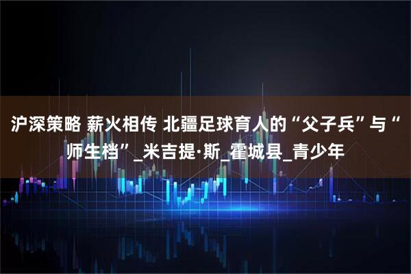 沪深策略 薪火相传 北疆足球育人的“父子兵”与“师生档”_米吉提·斯_霍城县_青少年