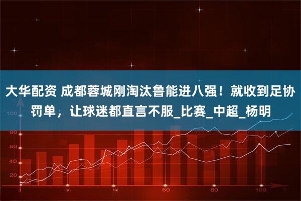 大华配资 成都蓉城刚淘汰鲁能进八强！就收到足协罚单，让球迷都直言不服_比赛_中超_杨明