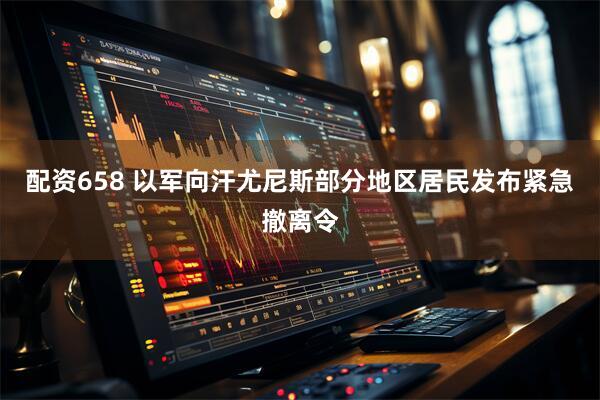 配资658 以军向汗尤尼斯部分地区居民发布紧急撤离令