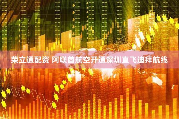 荣立通配资 阿联酋航空开通深圳直飞迪拜航线