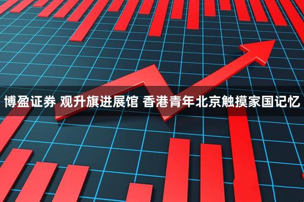 博盈证券 观升旗进展馆 香港青年北京触摸家国记忆