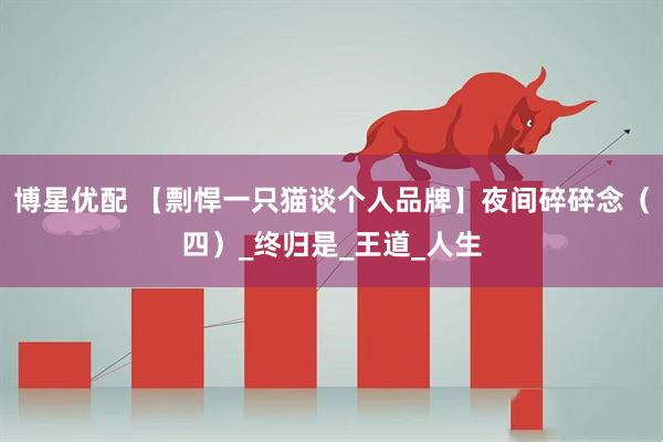 博星优配 【剽悍一只猫谈个人品牌】夜间碎碎念（四）_终归是_王道_人生