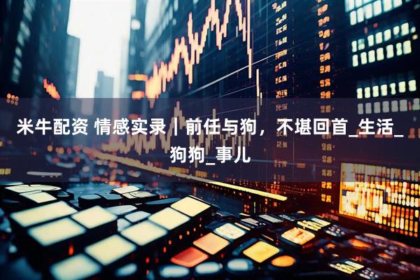米牛配资 情感实录｜前任与狗，不堪回首_生活_狗狗_事儿