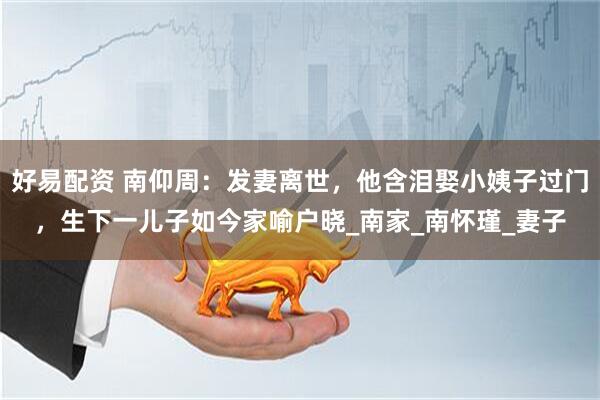好易配资 南仰周：发妻离世，他含泪娶小姨子过门，生下一儿子如今家喻户晓_南家_南怀瑾_妻子