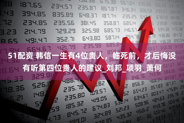 51配资 韩信一生有4位贵人，临死前，才后悔没有听第四位贵人的建议_刘邦_项羽_萧何