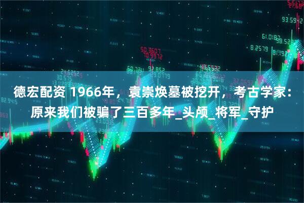 德宏配资 1966年，袁崇焕墓被挖开，考古学家：原来我们被骗了三百多年_头颅_将军_守护