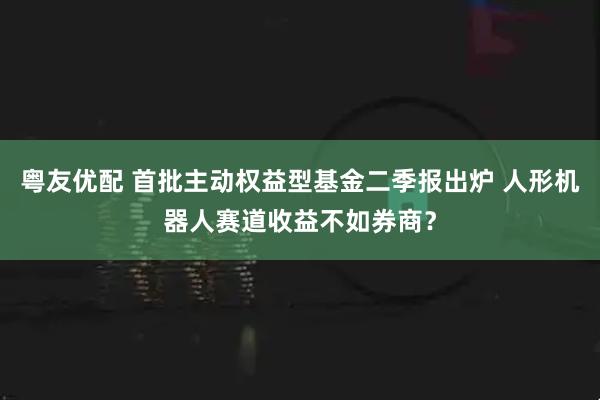 粤友优配 首批主动权益型基金二季报出炉 人形机器人赛道收益不如券商？