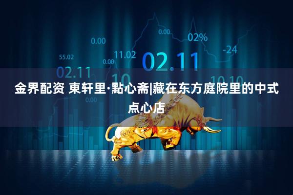 金界配资 東轩里·點心斋|藏在东方庭院里的中式点心店