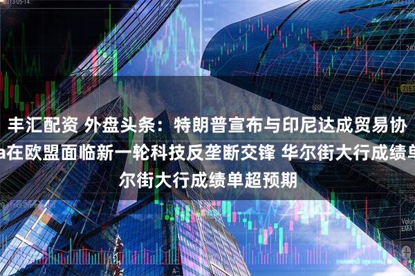 丰汇配资 外盘头条：特朗普宣布与印尼达成贸易协议 Meta在欧盟面临新一轮科技反垄断交锋 华尔街大行成绩单超预期