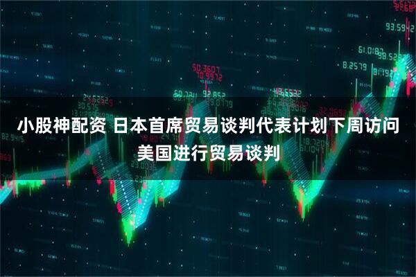小股神配资 日本首席贸易谈判代表计划下周访问美国进行贸易谈判