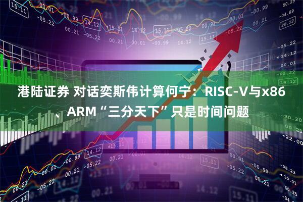 港陆证券 对话奕斯伟计算何宁：RISC-V与x86、ARM“三分天下”只是时间问题