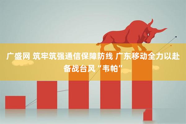 广盛网 筑牢筑强通信保障防线 广东移动全力以赴备战台风“韦帕”