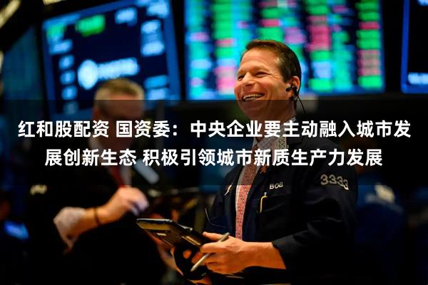 红和股配资 国资委：中央企业要主动融入城市发展创新生态 积极引领城市新质生产力发展
