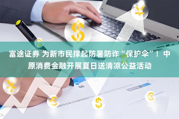 富途证券 为新市民撑起防暑防诈“保护伞”！中原消费金融开展夏日送清凉公益活动