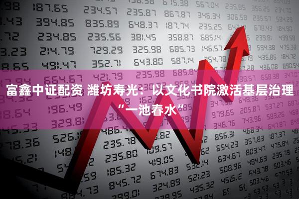 富鑫中证配资 潍坊寿光：以文化书院激活基层治理“一池春水”