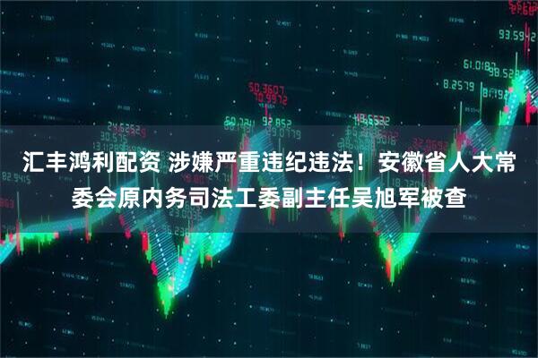 汇丰鸿利配资 涉嫌严重违纪违法！安徽省人大常委会原内务司法工委副主任吴旭军被查
