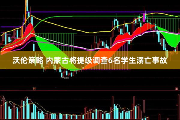 沃伦策略 内蒙古将提级调查6名学生溺亡事故