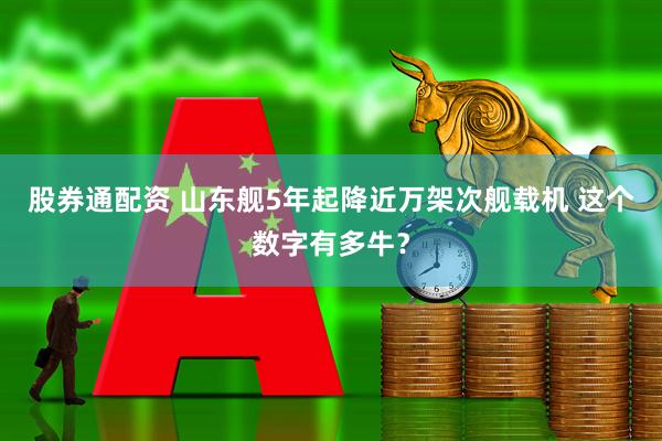 股券通配资 山东舰5年起降近万架次舰载机 这个数字有多牛？