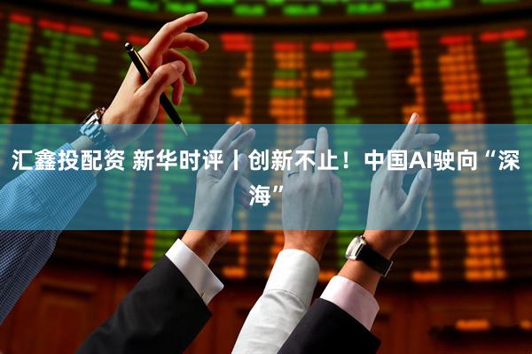 汇鑫投配资 新华时评丨创新不止！中国AI驶向“深海”