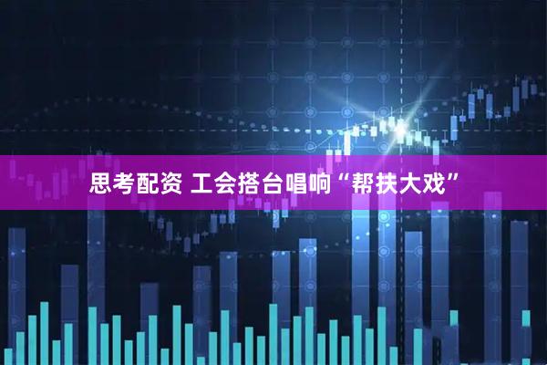 思考配资 工会搭台唱响“帮扶大戏”