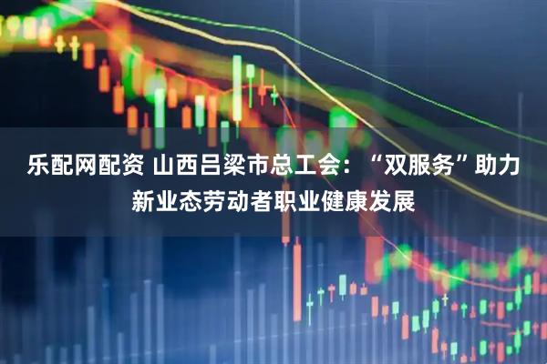 乐配网配资 山西吕梁市总工会：“双服务”助力新业态劳动者职业健康发展