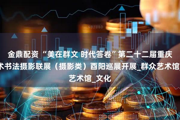 金鼎配资 “美在群文 时代答卷”第二十二届重庆市美术书法摄影联展（摄影类）酉阳巡展开展_群众艺术馆_文化