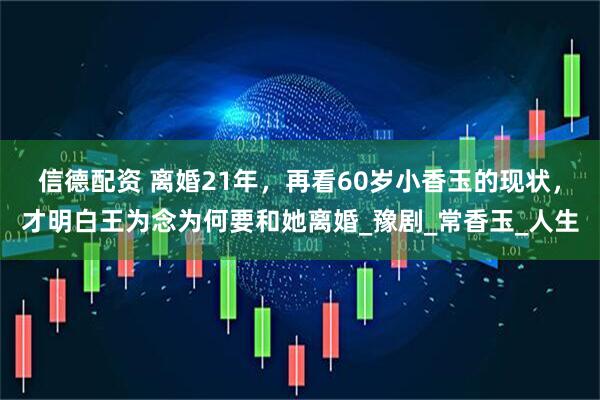 信德配资 离婚21年，再看60岁小香玉的现状，才明白王为念为何要和她离婚_豫剧_常香玉_人生