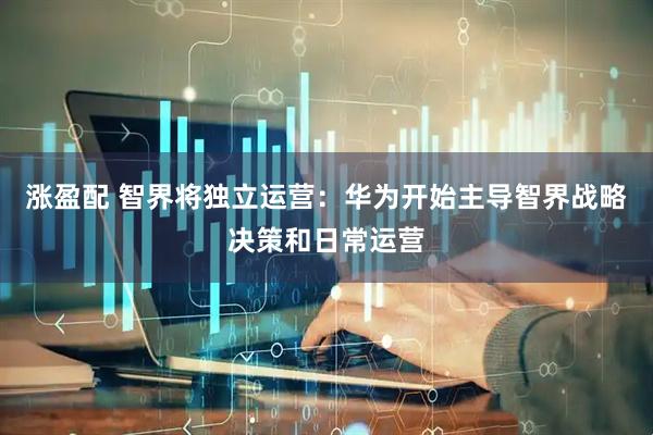 涨盈配 智界将独立运营：华为开始主导智界战略决策和日常运营