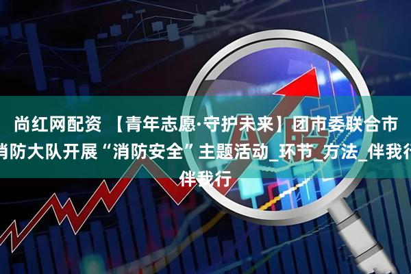 尚红网配资 【青年志愿·守护未来】团市委联合市消防大队开展“消防安全”主题活动_环节_方法_伴我行