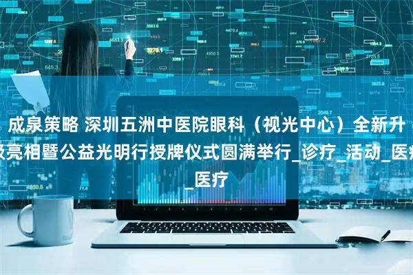 成泉策略 深圳五洲中医院眼科（视光中心）全新升级亮相暨公益光明行授牌仪式圆满举行_诊疗_活动_医疗