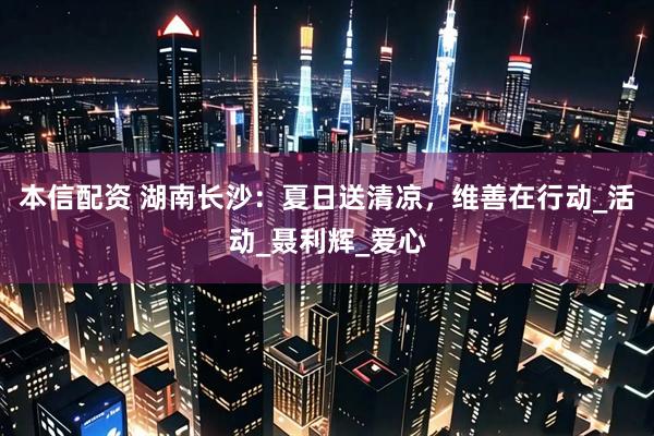 本信配资 湖南长沙：夏日送清凉，维善在行动_活动_聂利辉_爱心