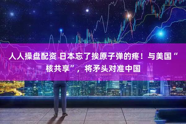 人人操盘配资 日本忘了挨原子弹的疼！与美国“核共享”，将矛头对准中国