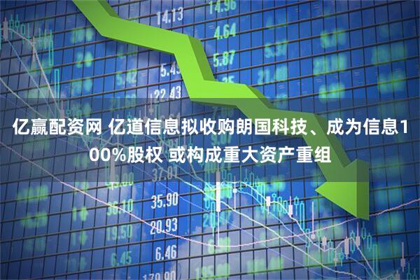 亿赢配资网 亿道信息拟收购朗国科技、成为信息100%股权 或构成重大资产重组