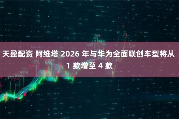 天盈配资 阿维塔 2026 年与华为全面联创车型将从 1 款增至 4 款