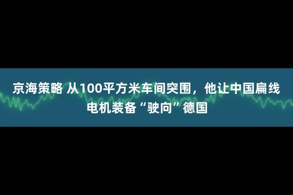 京海策略 从100平方米车间突围，他让中国扁线电机装备“驶向”德国