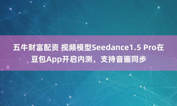 五牛财富配资 视频模型Seedance1.5 Pro在豆包App开启内测，支持音画同步