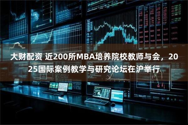 大财配资 近200所MBA培养院校教师与会，2025国际案例教学与研究论坛在沪举行