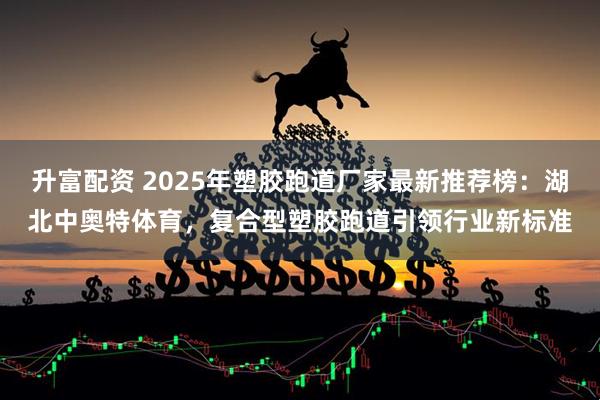 升富配资 2025年塑胶跑道厂家最新推荐榜：湖北中奥特体育，复合型塑胶跑道引领行业新标准