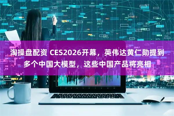 淘操盘配资 CES2026开幕，英伟达黄仁勋提到多个中国大模型，这些中国产品将亮相