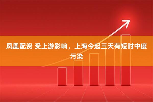 凤凰配资 受上游影响，上海今起三天有短时中度污染