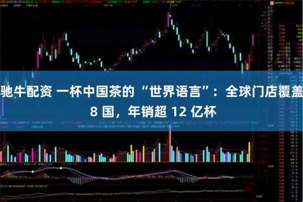 驰牛配资 一杯中国茶的 “世界语言”：全球门店覆盖 8 国，年销超 12 亿杯