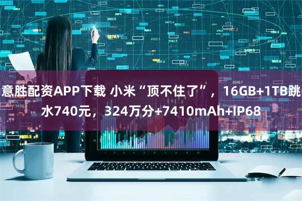 意胜配资APP下载 小米“顶不住了”，16GB+1TB跳水740元，324万分+7410mAh+IP68