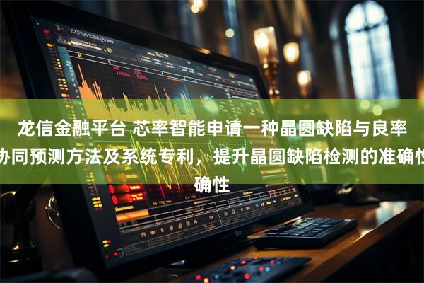 龙信金融平台 芯率智能申请一种晶圆缺陷与良率协同预测方法及系统专利，提升晶圆缺陷检测的准确性