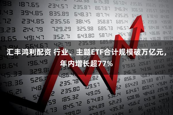 汇丰鸿利配资 行业、主题ETF合计规模破万亿元，年内增长超77%